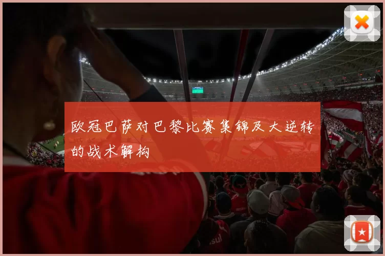 欧冠巴萨对巴黎比赛集锦及大逆转的战术解构