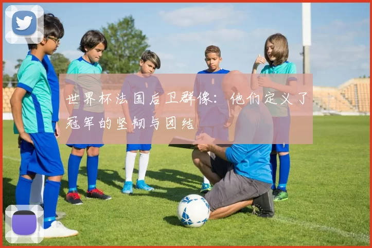 世界杯法国后卫群像：他们定义了冠军的坚韧与团结