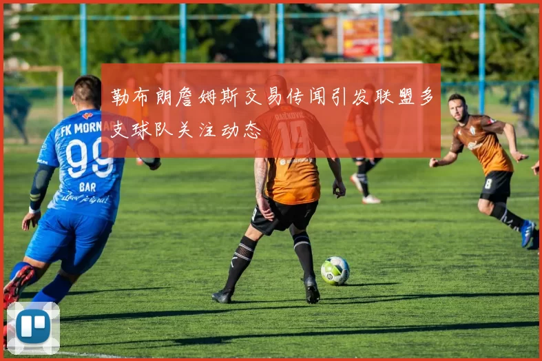 勒布朗詹姆斯交易传闻引发联盟多支球队关注动态