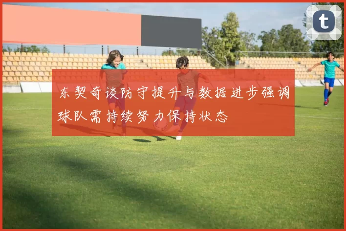 东契奇谈防守提升与数据进步强调球队需持续努力保持状态