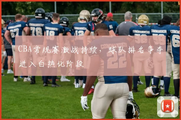 CBA常规赛激战持续,球队排名争夺进入白热化阶段