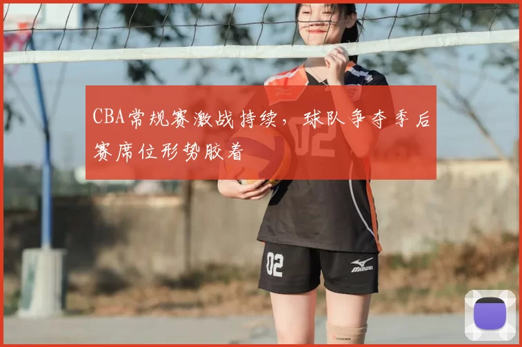 CBA常规赛激战持续,球队争夺季后赛席位形势胶着