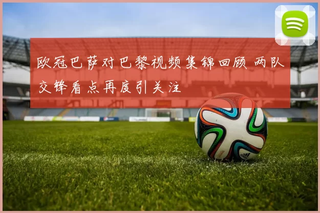 欧冠巴萨对巴黎视频集锦回顾 两队交锋看点再度引关注