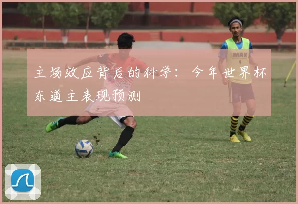 主场效应背后的科学:今年世界杯东道主表现预测