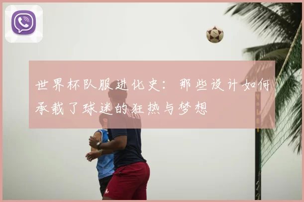 世界杯队服进化史：那些设计如何承载了球迷的狂热与梦想