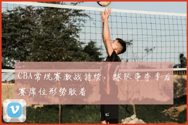 CBA常规赛激战持续,球队争夺季后赛席位形势胶着