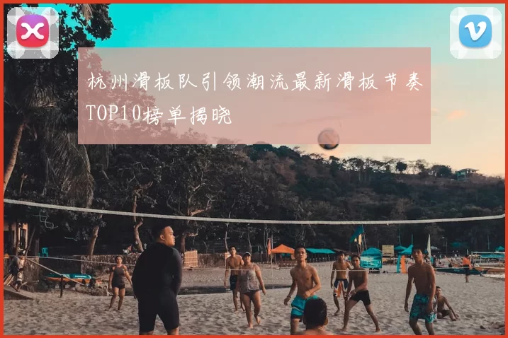杭州滑板队引领潮流最新滑板节奏TOP10榜单揭晓