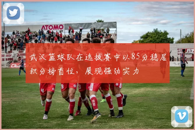 武汉篮球队在选拔赛中以85分稳居积分榜首位，展现强劲实力