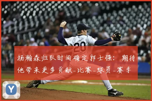 杨瀚森归队时间确定郭士强:期待他带来更多贡献_比赛_球员_赛季