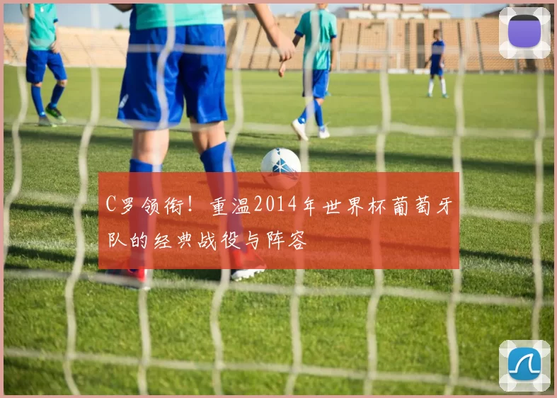C罗领衔!重温2014年世界杯葡萄牙队的经典战役与阵容