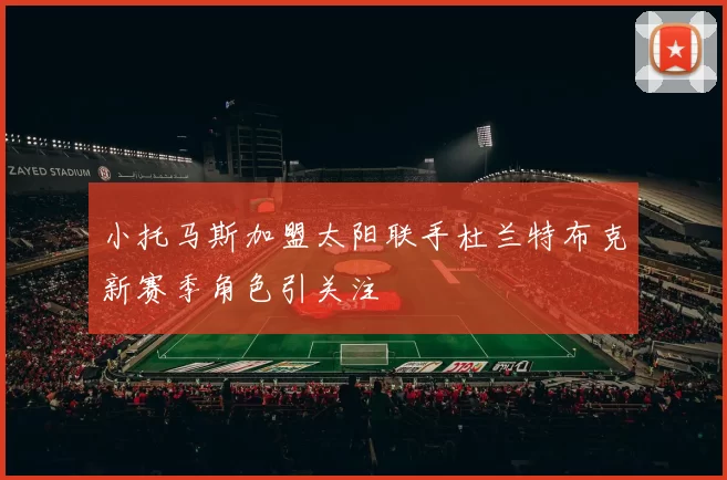 小托马斯加盟太阳联手杜兰特布克新赛季角色引关注