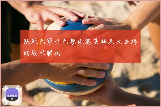 欧冠巴萨对巴黎比赛集锦及大逆转的战术解构