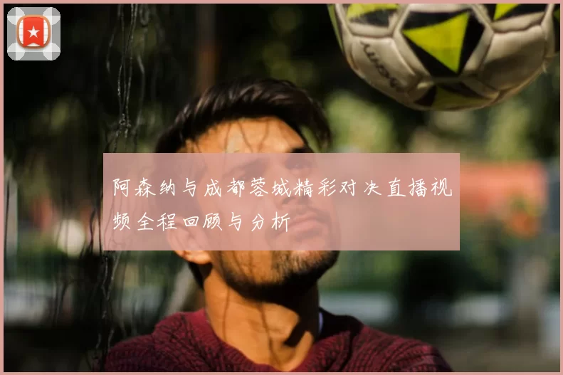 阿森纳与成都蓉城精彩对决直播视频全程回顾与分析