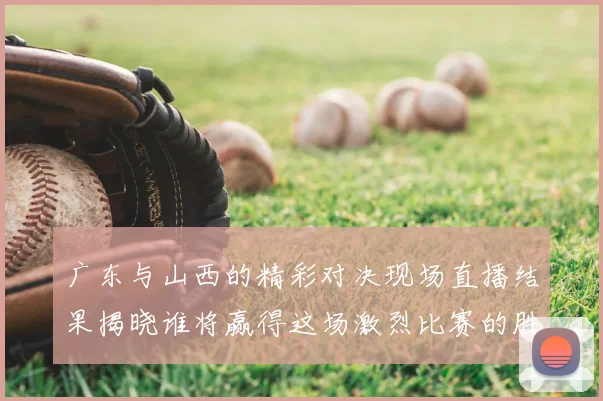 广东与山西的精彩对决现场直播结果揭晓谁将赢得这场激烈比赛的胜利