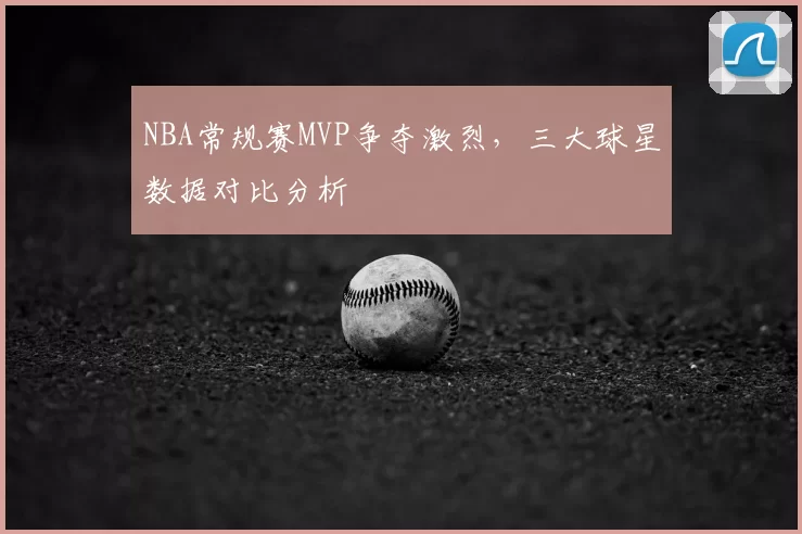 NBA常规赛MVP争夺激烈,三大球星数据对比分析