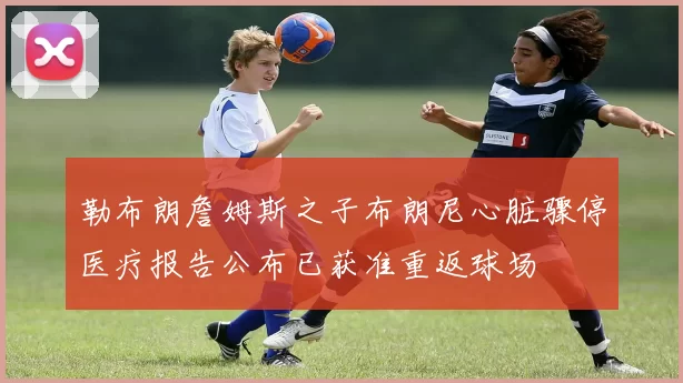 勒布朗詹姆斯之子布朗尼心脏骤停医疗报告公布已获准重返球场