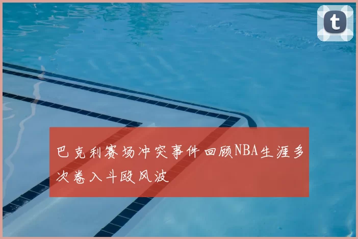 巴克利赛场冲突事件回顾NBA生涯多次卷入斗殴风波
