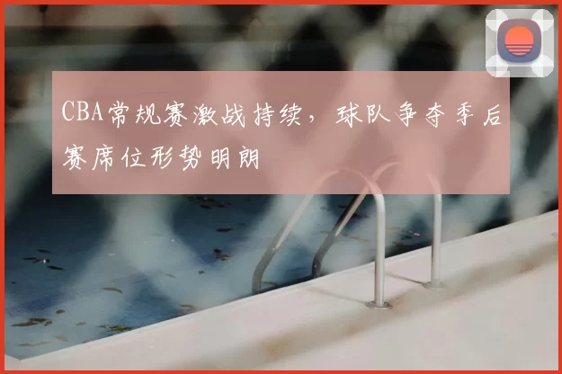 CBA常规赛激战持续,球队争夺季后赛席位形势明朗