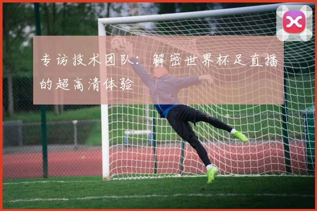 专访技术团队:解密世界杯足直播的超高清体验