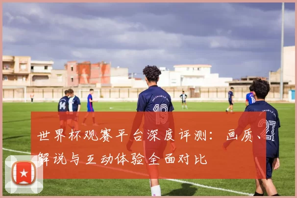 世界杯观赛平台深度评测:画质、解说与互动体验全面对比