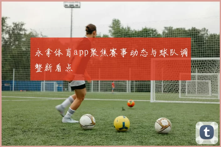 永拿体育app聚焦赛事动态与球队调整新看点