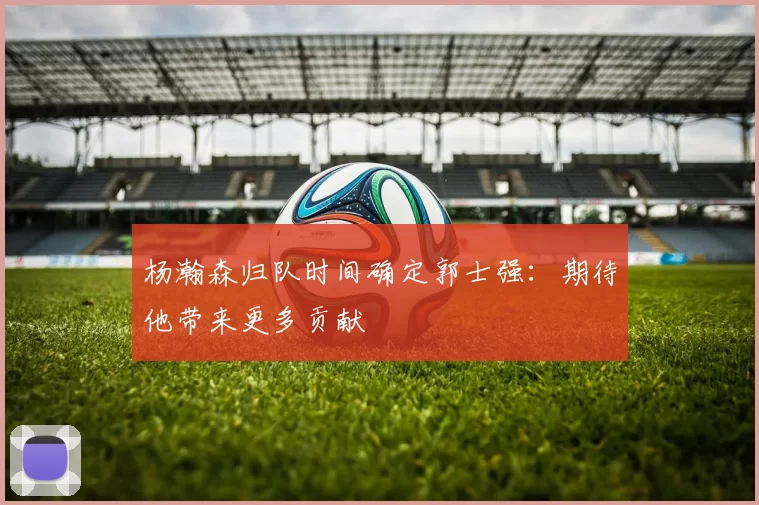 杨瀚森归队时间确定郭士强:期待他带来更多贡献