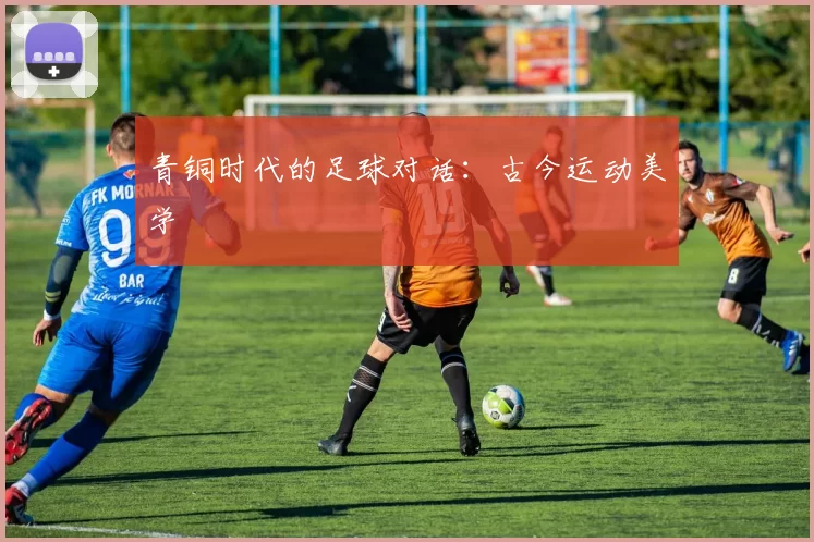 青铜时代的足球对话:古今运动美学