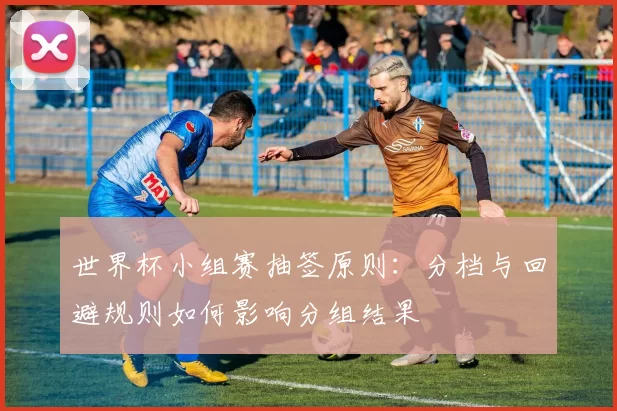 世界杯小组赛抽签原则:分档与回避规则如何影响分组结果