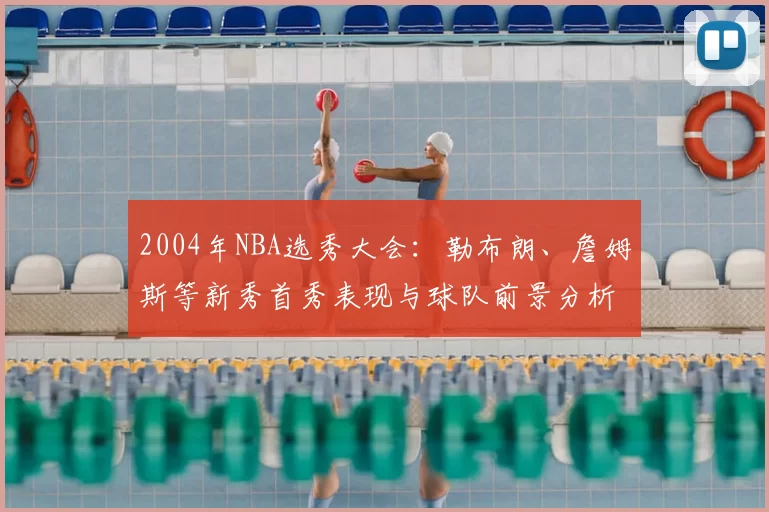 2004年NBA选秀大会:勒布朗、詹姆斯等新秀首秀表现与球队前景分析