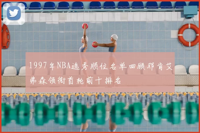 1997年NBA选秀顺位名单回顾邓肯艾弗森领衔首轮前十排名