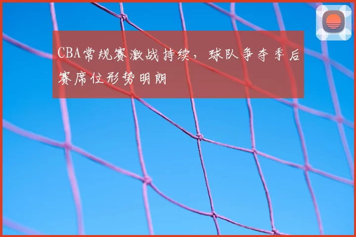 CBA常规赛激战持续,球队争夺季后赛席位形势明朗