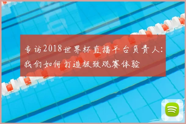 专访2018世界杯直播平台负责人：我们如何打造极致观赛体验