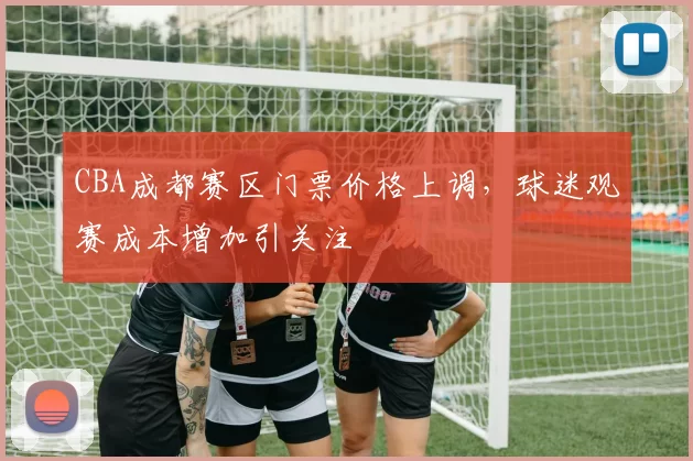 CBA成都赛区门票价格上调,球迷观赛成本增加引关注