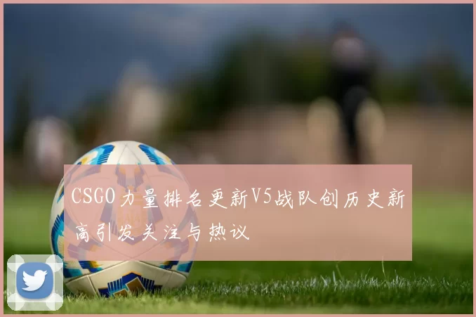CSGO力量排名更新V5战队创历史新高引发关注与热议