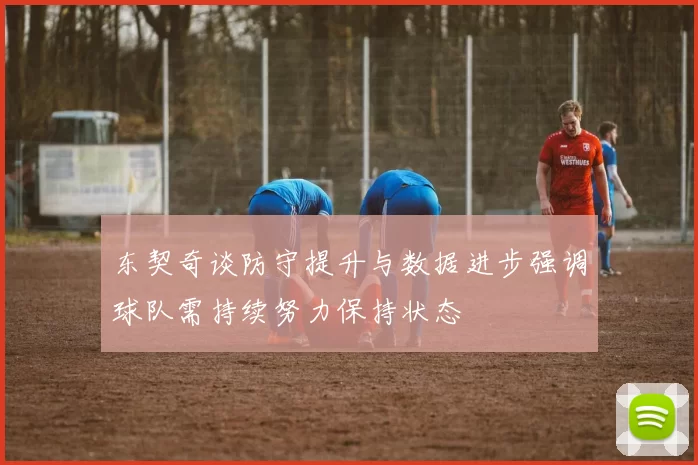 东契奇谈防守提升与数据进步强调球队需持续努力保持状态