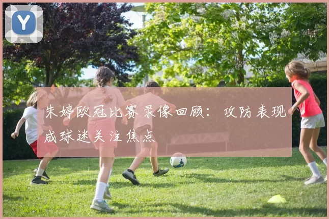 朱婷欧冠比赛录像回顾:攻防表现成球迷关注焦点