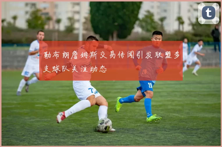 勒布朗詹姆斯交易传闻引发联盟多支球队关注动态