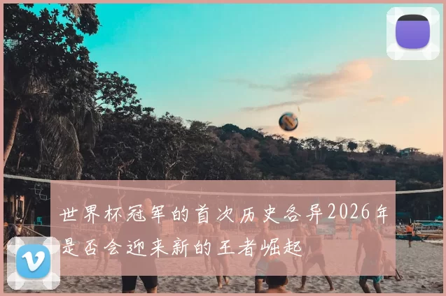 世界杯冠军的首次历史各异2026年是否会迎来新的王者崛起