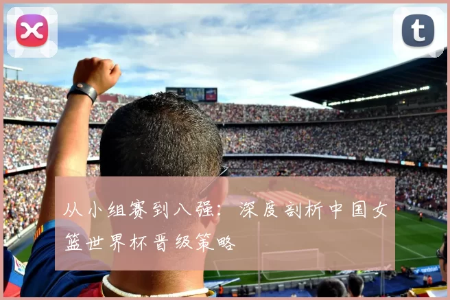 从小组赛到八强：深度剖析中国女篮世界杯晋级策略