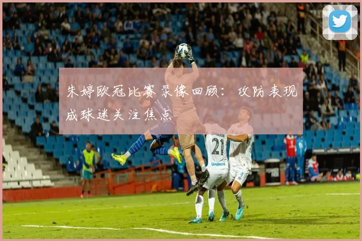 朱婷欧冠比赛录像回顾：攻防表现成球迷关注焦点