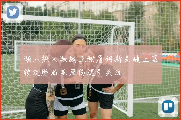 湖人热火激战正酣詹姆斯关键上篮锁定胜局浓眉伤退引关注
