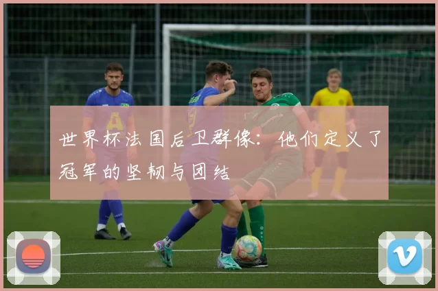 世界杯法国后卫群像:他们定义了冠军的坚韧与团结