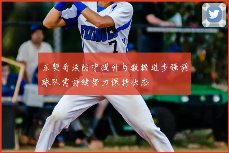 东契奇谈防守提升与数据进步强调球队需持续努力保持状态