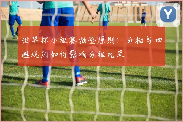 世界杯小组赛抽签原则:分档与回避规则如何影响分组结果