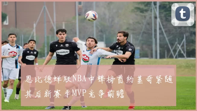 恩比德蝉联NBA中锋榜首约基奇紧随其后新赛季MVP竞争前瞻