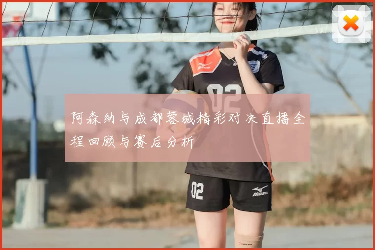 阿森纳与成都蓉城精彩对决直播全程回顾与赛后分析