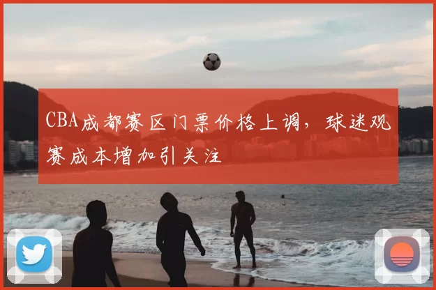 CBA成都赛区门票价格上调，球迷观赛成本增加引关注