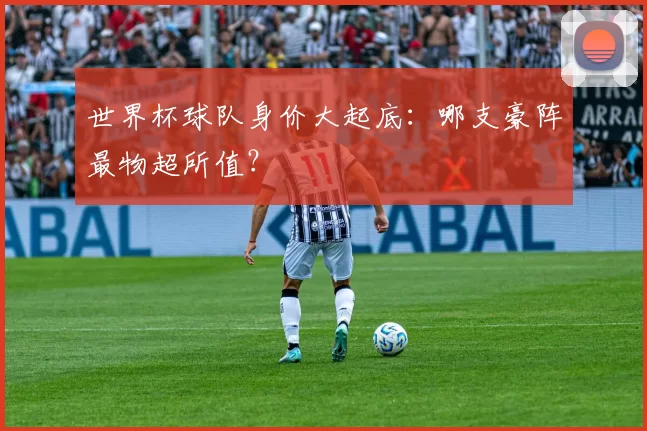 世界杯球队身价大起底:哪支豪阵最物超所值?