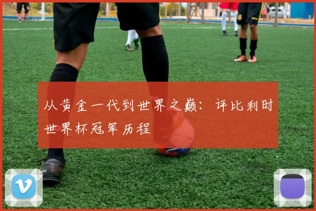 从黄金一代到世界之巅：评比利时世界杯冠军历程