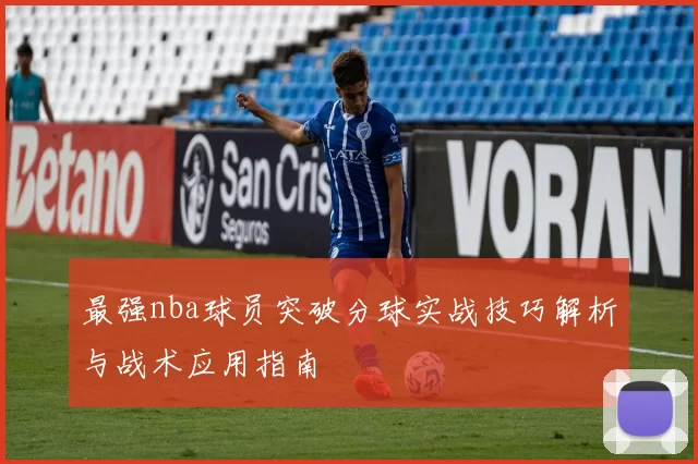 最强nba球员突破分球实战技巧解析与战术应用指南
